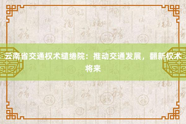 云南省交通权术缱绻院：推动交通发展，翻新权术将来