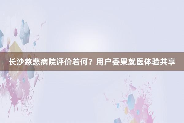 长沙慈悲病院评价若何？用户委果就医体验共享